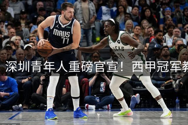 深圳青年人重磅官宣！西甲冠军教头领衔三外籍教练加盟