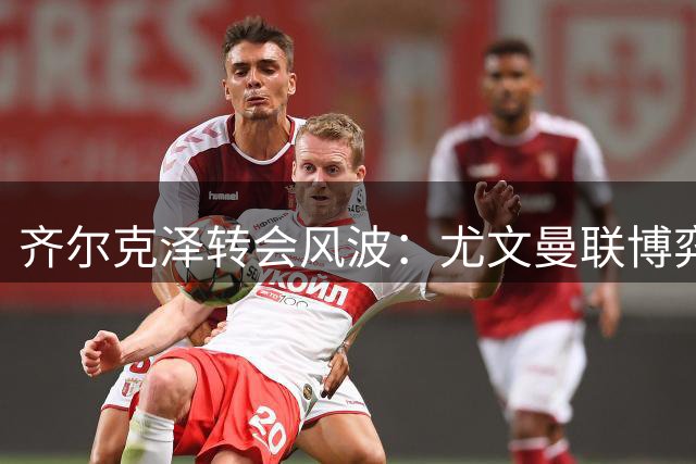 齐尔克泽转会风波：尤文曼联博弈升级，球员表态引发关注